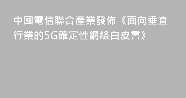 中國電信聯合產業發佈《面向垂直行業的5G確定性網絡白皮書》