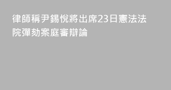 律師稱尹錫悅將出席23日憲法法院彈劾案庭審辯論