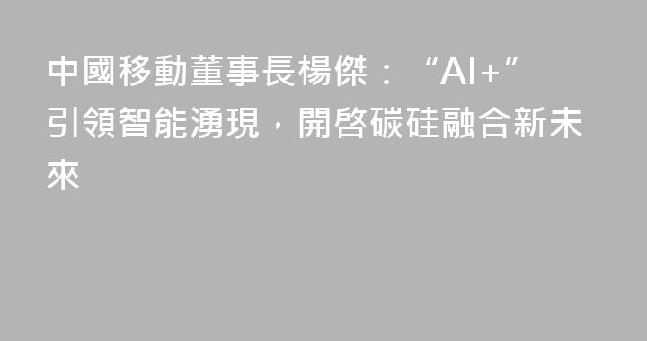 中國移動董事長楊傑：“AI+”引領智能湧現，開啓碳硅融合新未來