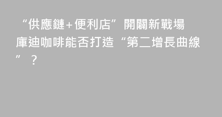 “供應鏈+便利店”開闢新戰場 庫迪咖啡能否打造“第二增長曲線”？