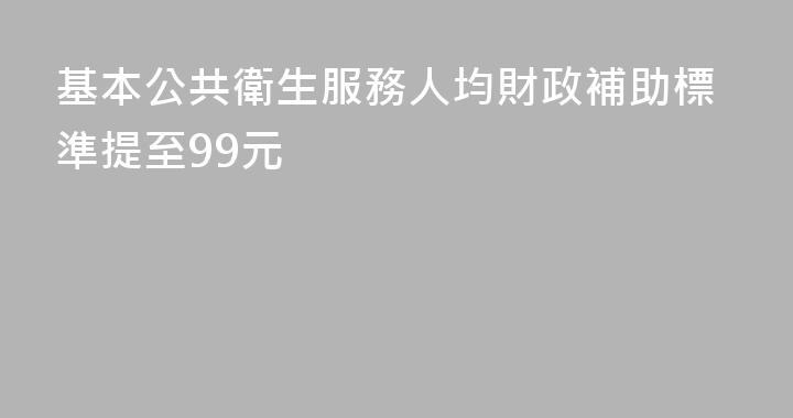 基本公共衛生服務人均財政補助標準提至99元