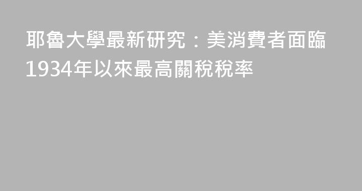耶魯大學最新研究：美消費者面臨1934年以來最高關稅稅率
