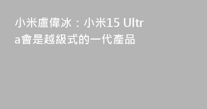 小米盧偉冰：小米15 Ultra會是越級式的一代產品