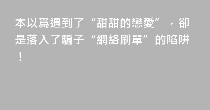 本以爲遇到了“甜甜的戀愛”，卻是落入了騙子“網絡刷單”的陷阱！