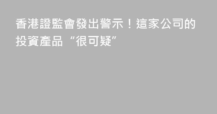 香港證監會發出警示！這家公司的投資產品“很可疑”