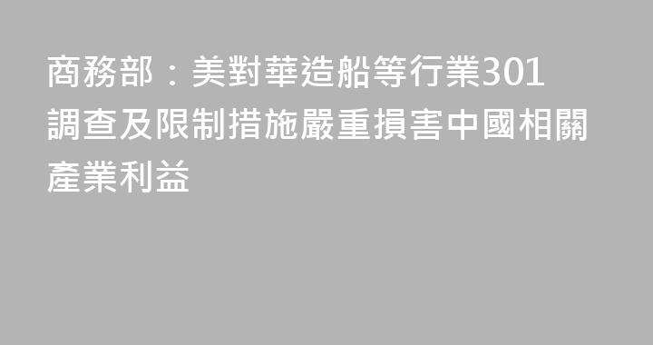 商務部：美對華造船等行業301調查及限制措施嚴重損害中國相關產業利益