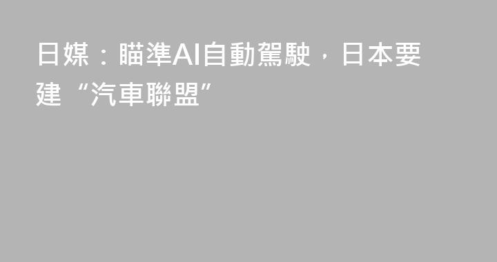 日媒：瞄準AI自動駕駛，日本要建“汽車聯盟”
