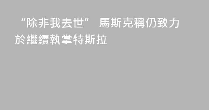 “除非我去世” 馬斯克稱仍致力於繼續執掌特斯拉