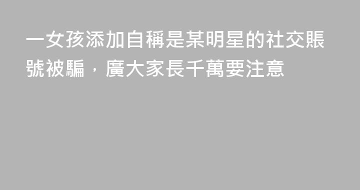 一女孩添加自稱是某明星的社交賬號被騙，廣大家長千萬要注意