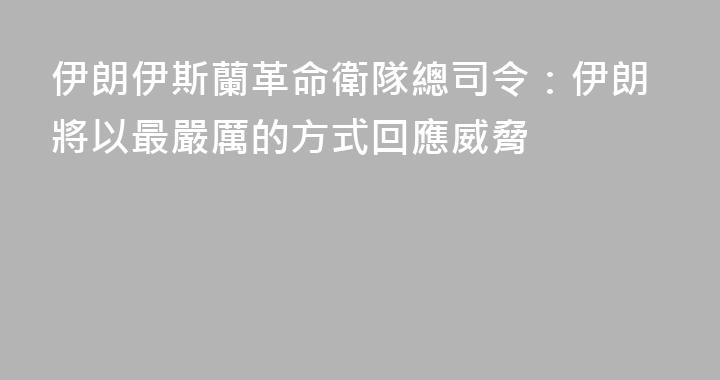 伊朗伊斯蘭革命衛隊總司令：伊朗將以最嚴厲的方式回應威脅