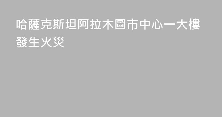 哈薩克斯坦阿拉木圖市中心一大樓發生火災