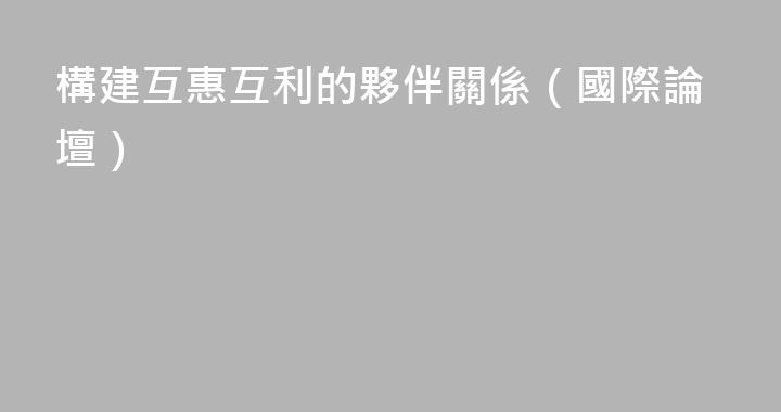 構建互惠互利的夥伴關係（國際論壇）