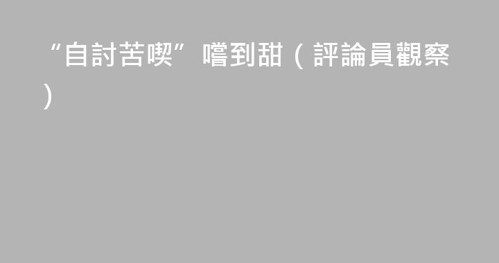 “自討苦喫”嚐到甜（評論員觀察）