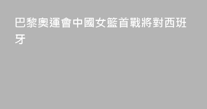 巴黎奧運會中國女籃首戰將對西班牙
