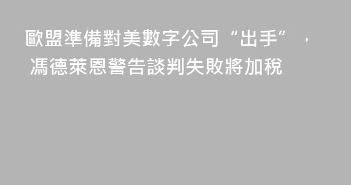 歐盟準備對美數字公司“出手”， 馮德萊恩警告談判失敗將加稅