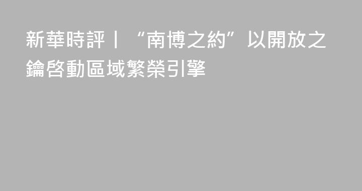 新華時評丨“南博之約”以開放之鑰啓動區域繁榮引擎