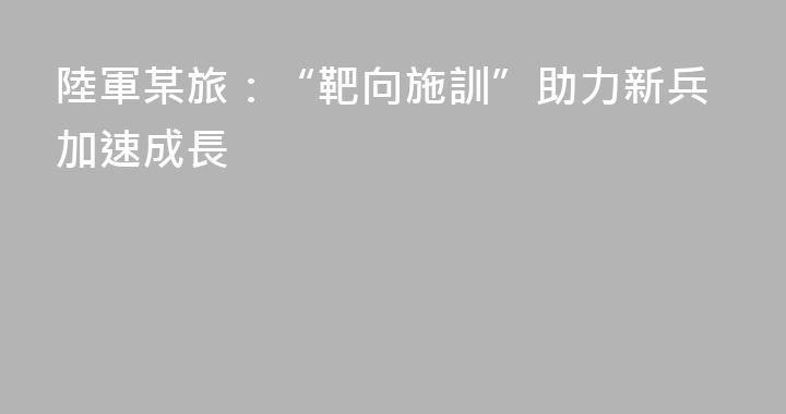 陸軍某旅：“靶向施訓”助力新兵加速成長