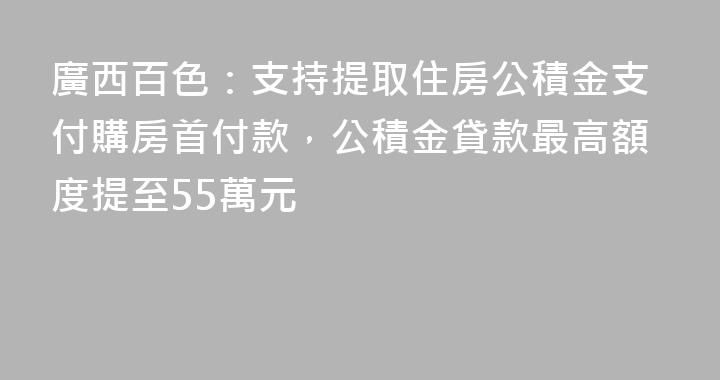 廣西百色：支持提取住房公積金支付購房首付款，公積金貸款最高額度提至55萬元
