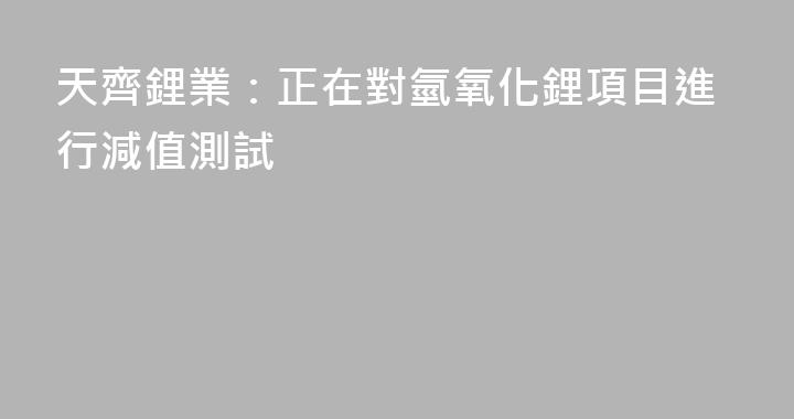 天齊鋰業：正在對氫氧化鋰項目進行減值測試