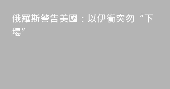 俄羅斯警告美國：以伊衝突勿“下場”
