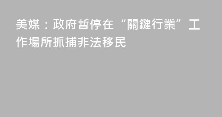 美媒：政府暫停在“關鍵行業”工作場所抓捕非法移民