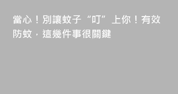 當心！別讓蚊子“叮”上你！有效防蚊，這幾件事很關鍵