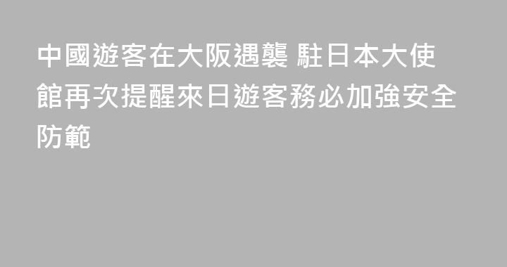中國遊客在大阪遇襲 駐日本大使館再次提醒來日遊客務必加強安全防範