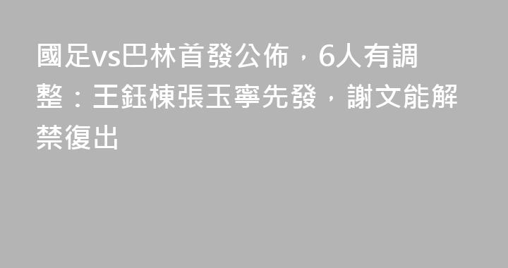 國足vs巴林首發公佈，6人有調整：王鈺棟張玉寧先發，謝文能解禁復出