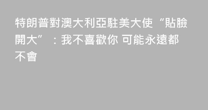 特朗普對澳大利亞駐美大使“貼臉開大”：我不喜歡你 可能永遠都不會