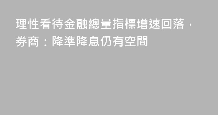 理性看待金融總量指標增速回落，券商：降準降息仍有空間