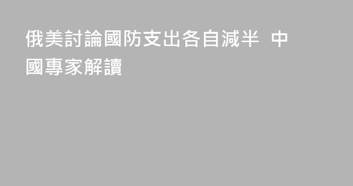 俄美討論國防支出各自減半  中國專家解讀