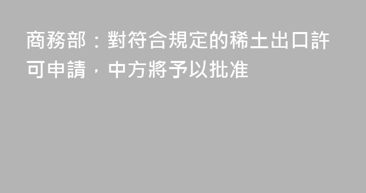 商務部：對符合規定的稀土出口許可申請，中方將予以批准