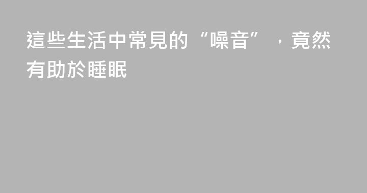 這些生活中常見的“噪音”，竟然有助於睡眠