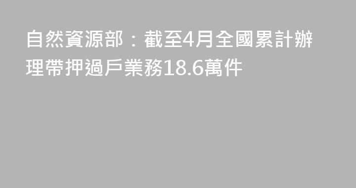 自然資源部：截至4月全國累計辦理帶押過戶業務18.6萬件