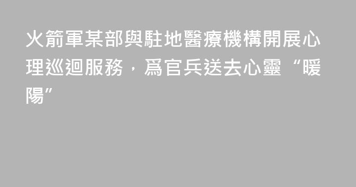 火箭軍某部與駐地醫療機構開展心理巡迴服務，爲官兵送去心靈“暖陽”