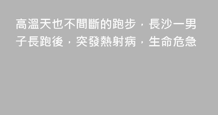 高溫天也不間斷的跑步，長沙一男子長跑後，突發熱射病，生命危急