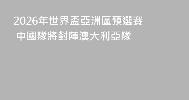 2026年世界盃亞洲區預選賽  中國隊將對陣澳大利亞隊