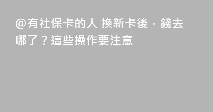 @有社保卡的人 換新卡後，錢去哪了？這些操作要注意