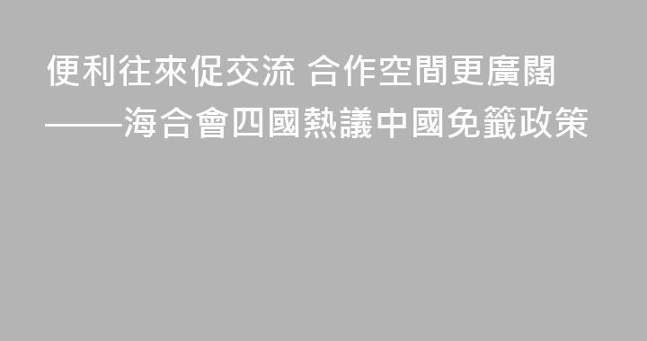 便利往來促交流 合作空間更廣闊——海合會四國熱議中國免籤政策
