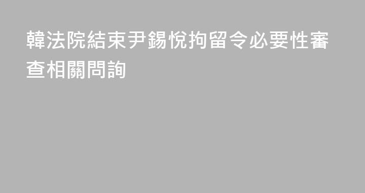 韓法院結束尹錫悅拘留令必要性審查相關問詢