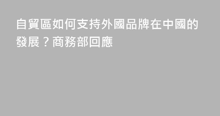 自貿區如何支持外國品牌在中國的發展？商務部回應