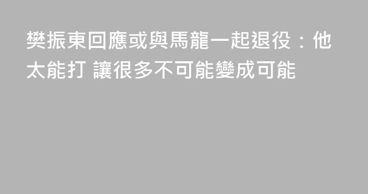 樊振東回應或與馬龍一起退役：他太能打 讓很多不可能變成可能