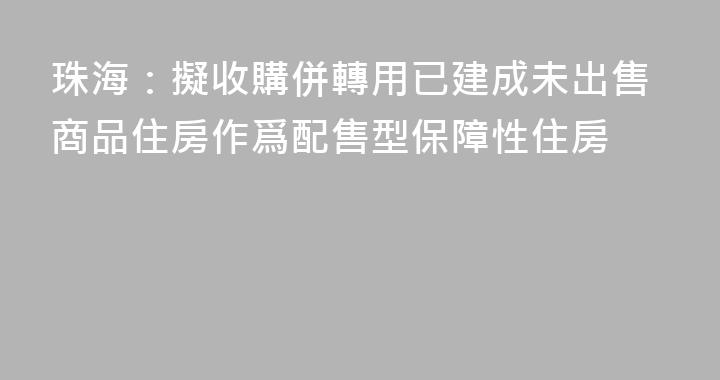 珠海：擬收購併轉用已建成未出售商品住房作爲配售型保障性住房