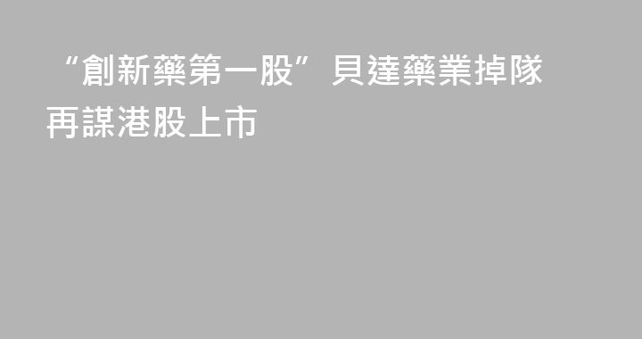 “創新藥第一股”貝達藥業掉隊 再謀港股上市