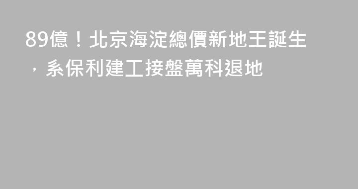 89億！北京海淀總價新地王誕生，系保利建工接盤萬科退地