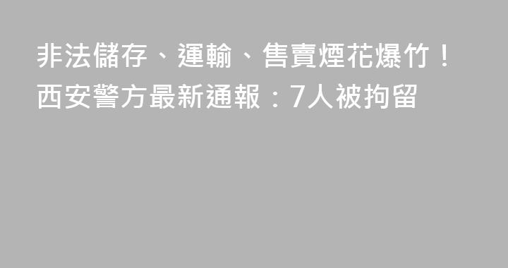 非法儲存、運輸、售賣煙花爆竹！西安警方最新通報：7人被拘留