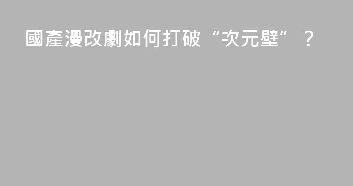 國產漫改劇如何打破“次元壁”？