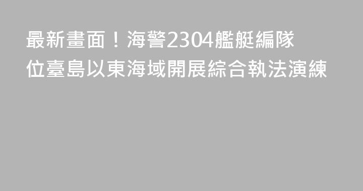 最新畫面！海警2304艦艇編隊位臺島以東海域開展綜合執法演練