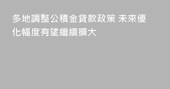 多地調整公積金貸款政策 未來優化幅度有望繼續擴大