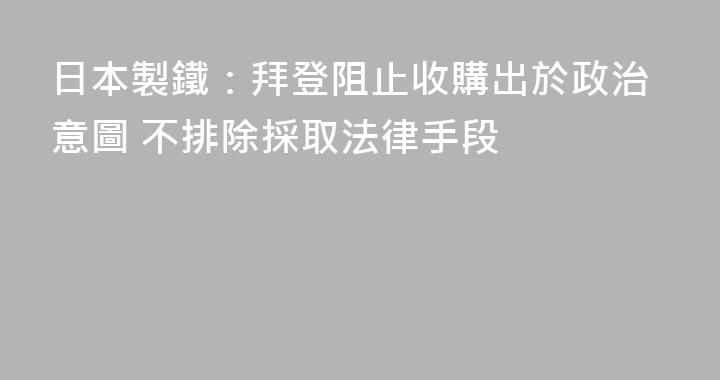 日本製鐵：拜登阻止收購出於政治意圖 不排除採取法律手段